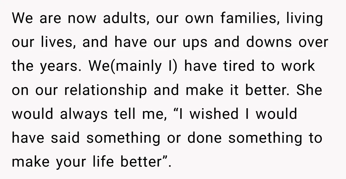 We are now adults, our own families, living our lives, and have our ups and downs over the years. We(mainly I) have tired to work on our relationship and make...