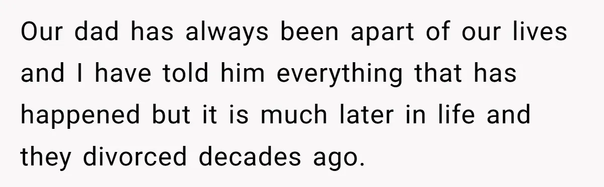 Our dad has always been apart of our lives and I have told him everything that has happened but it is much later in life and they divorced decades ago.