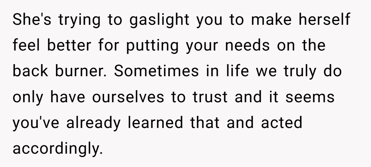 She's trying to gaslight you to make herself feel better for putting your needs on the back burner. Sometimes in life we truly do only have ourselves to trust and...
