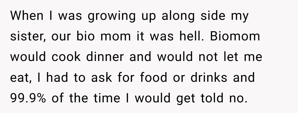 When I was growing up along side my sister, our bio mom it was hell. Biomom would cook dinner and would not let me eat, I had to ask for...