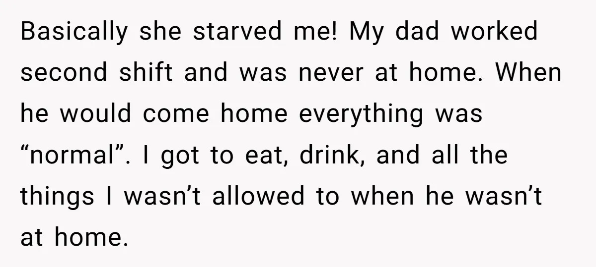 Basically she starved me! My dad worked second shift and was never at home. When he would come home everything was “normal”. I got to eat, drink, and all the...