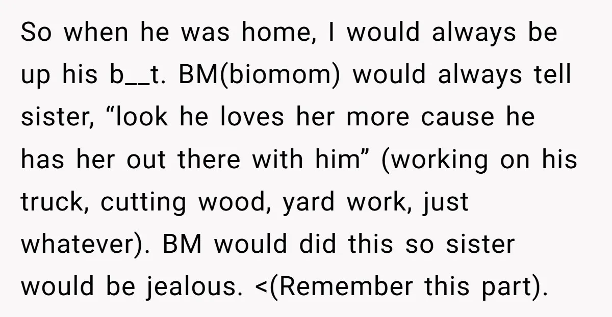 So when he was home, I would always be up his b__t. BM(biomom) would always tell sister, “look he loves her more cause he has her out there with him”...