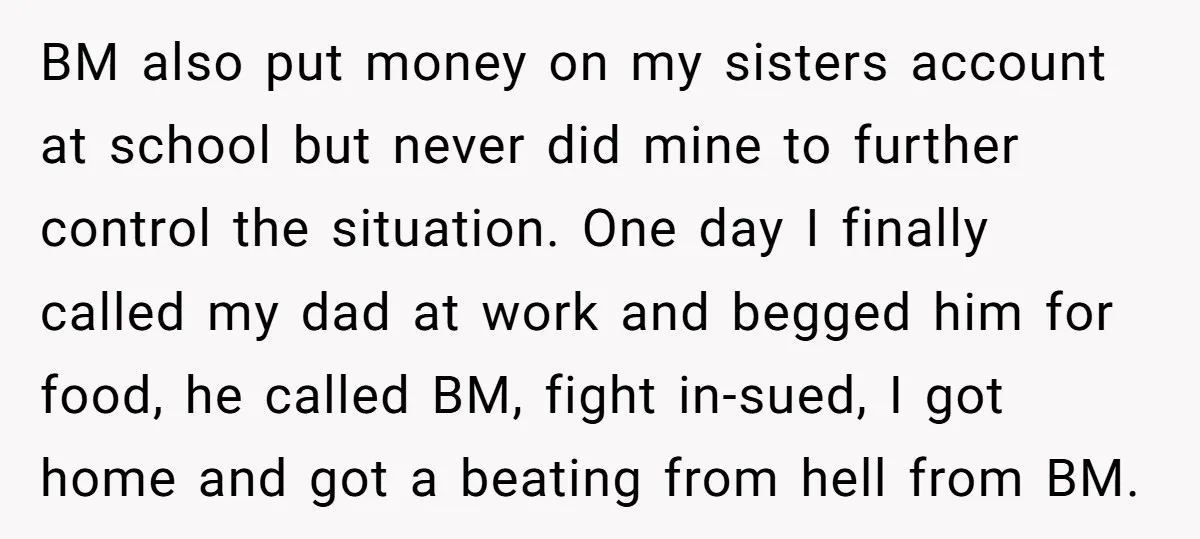 BM also put money on my sisters account at school but never did mine to further control the situation. One day I finally called my dad at work and begged...