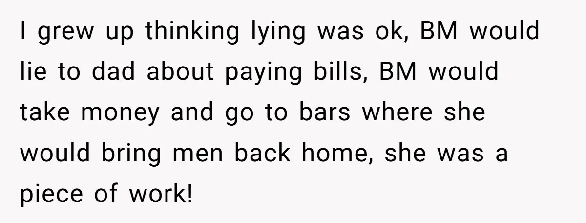 I grew up thinking lying was ok, BM would lie to dad about paying bills, BM would take money and go to bars where she would bring men back home,...