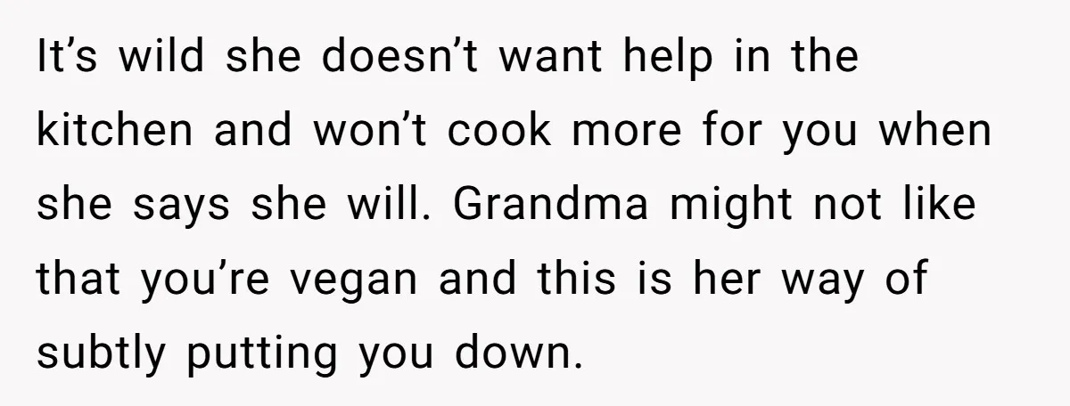 It’s wild she doesn’t want help in the kitchen and won’t cook more for you when she says she will. Grandma might not like that you’re vegan and this is...