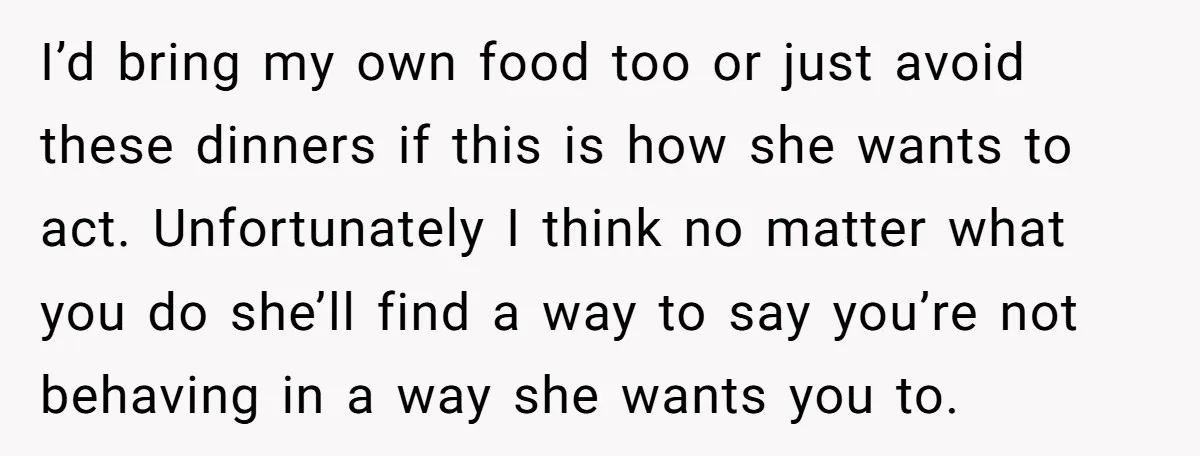 I’d bring my own food too or just avoid these dinners if this is how she wants to act. Unfortunately I think no matter what you do she’ll find a...