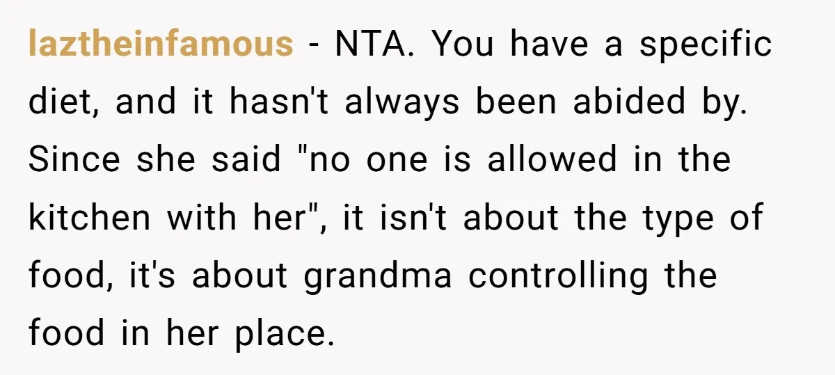 laztheinfamous − NTA. You have a specific diet, and it hasn't always been abided by. Since she said "no one is allowed in the kitchen with her", it isn't about...