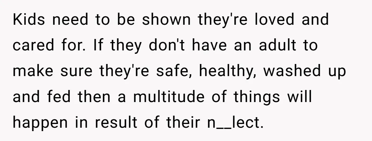 Kids need to be shown they're loved and cared for. If they don't have an adult to make sure they're safe, healthy, washed up and fed then a multitude of...