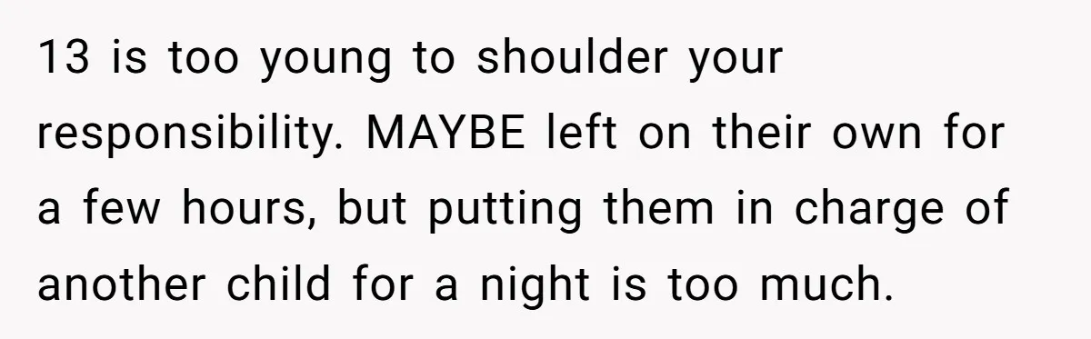 13 is too young to shoulder your responsibility. MAYBE left on their own for a few hours, but putting them in charge of another child for a night is too...