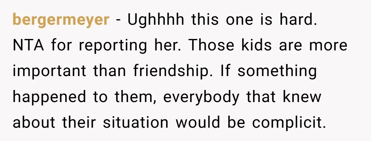 bergermeyer − Ughhhh this one is hard. NTA for reporting her. Those kids are more important than friendship. If something happened to them, everybody that knew about their situation would...