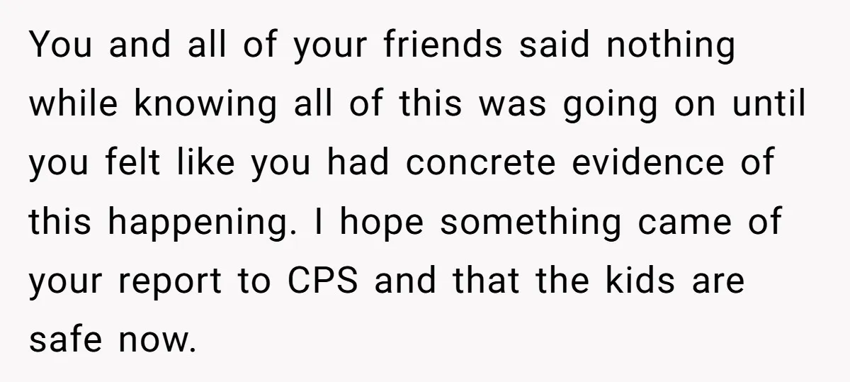 You and all of your friends said nothing while knowing all of this was going on until you felt like you had concrete evidence of this happening. I hope something...