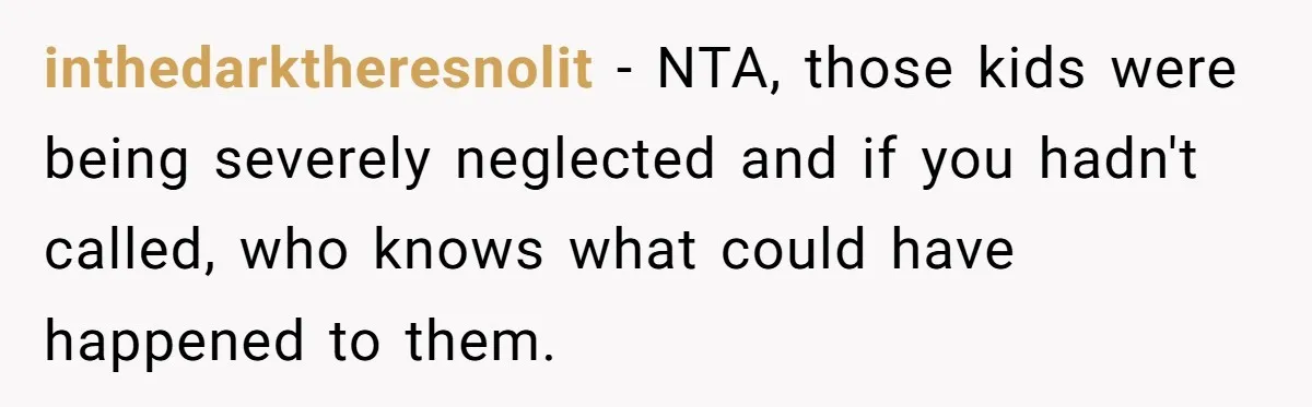 inthedarktheresnolit − NTA, those kids were being severely neglected and if you hadn't called, who knows what could have happened to them.