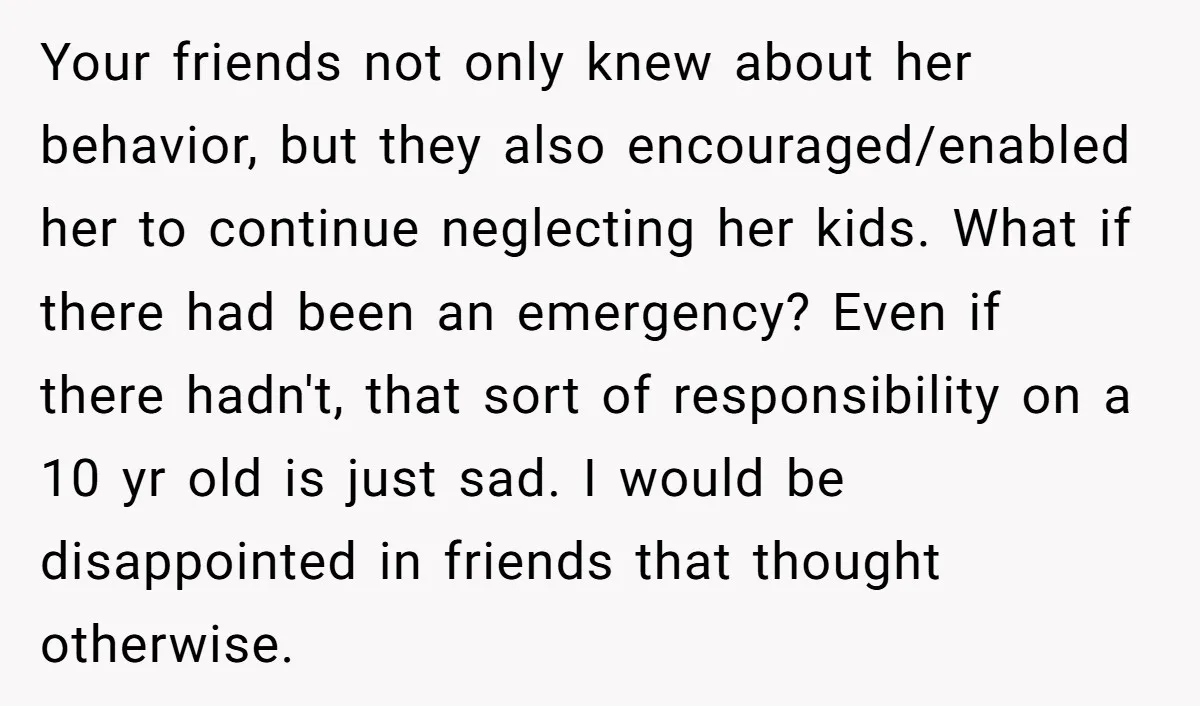 Your friends not only knew about her behavior, but they also encouraged/enabled her to continue neglecting her kids. What if there had been an emergency? Even if there hadn't, that...