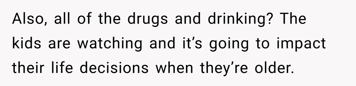 Also, all of the drugs and drinking? The kids are watching and it’s going to impact their life decisions when they’re older.