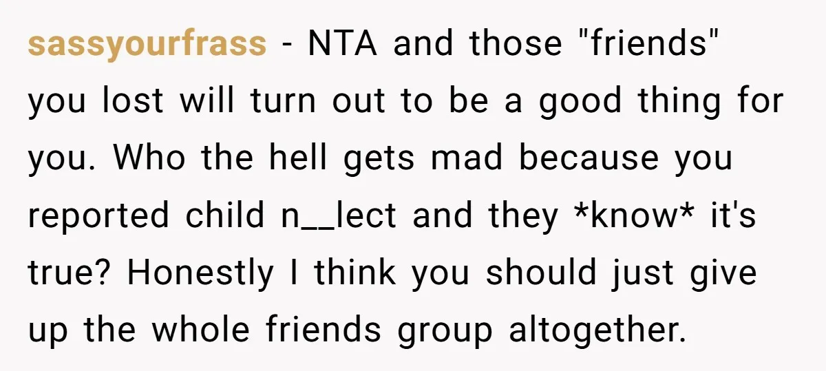 sassyourfrass − NTA and those "friends" you lost will turn out to be a good thing for you. Who the hell gets mad because you reported child n__lect and they...