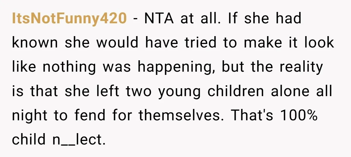 ItsNotFunny420 − NTA at all. If she had known she would have tried to make it look like nothing was happening, but the reality is that she left two young...