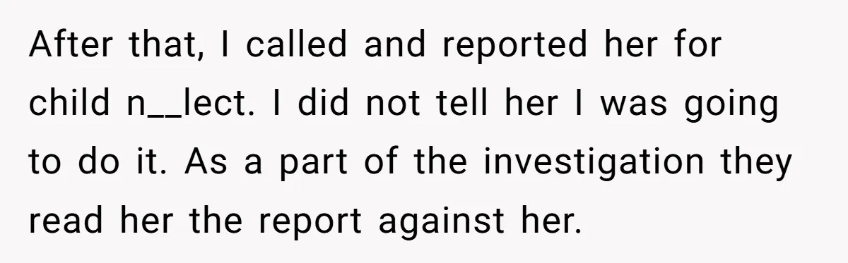 After that, I called and reported her for child n__lect. I did not tell her I was going to do it. As a part of the investigation they read her...