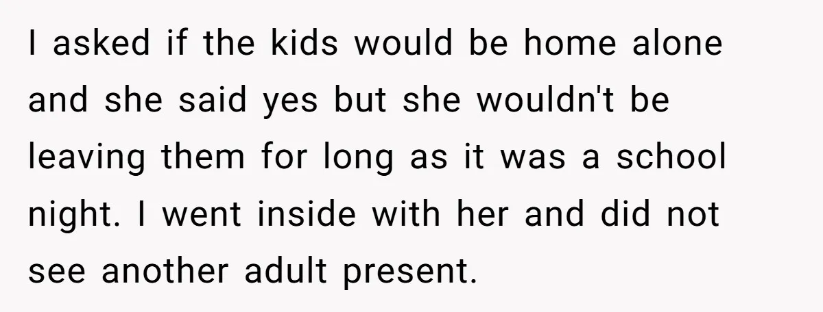 I asked if the kids would be home alone and she said yes but she wouldn't be leaving them for long as it was a school night. I went inside...