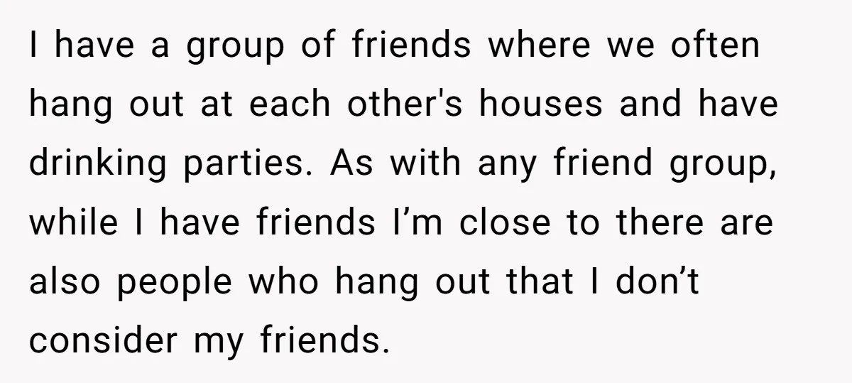 I have a group of friends where we often hang out at each other's houses and have drinking parties. As with any friend group, while I have friends I’m close...