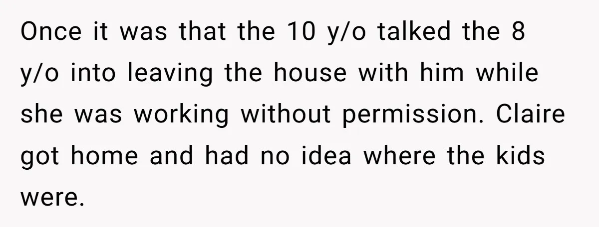 Once it was that the 10 y/o talked the 8 y/o into leaving the house with him while she was working without permission. Claire got home and had no idea...