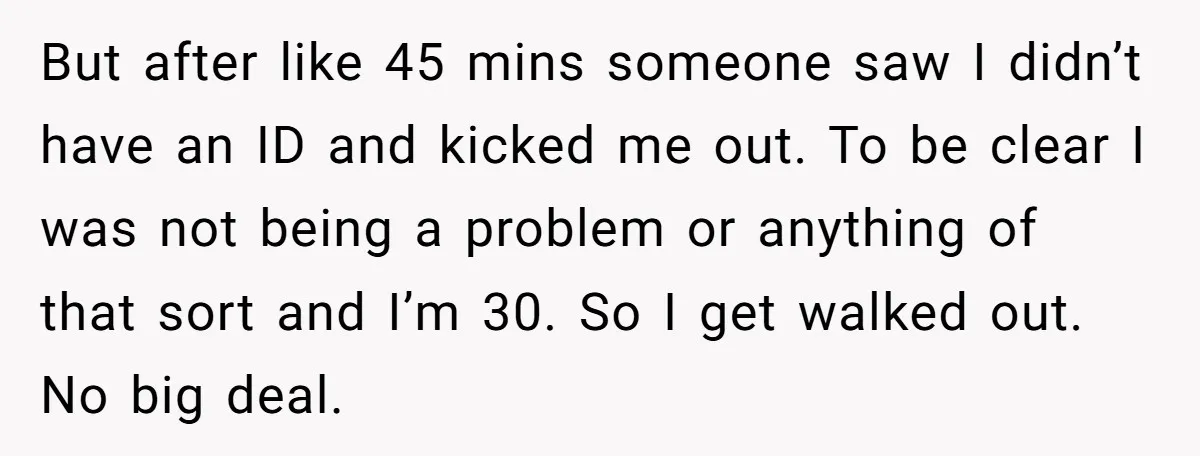 But after like 45 mins someone saw I didn’t have an ID and kicked me out. To be clear I was not being a problem or anything of that sort...