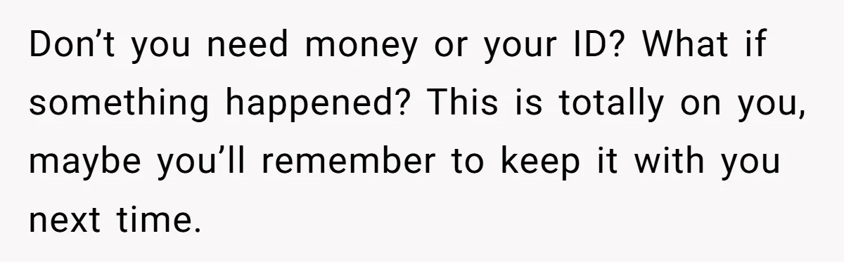 Don’t you need money or your ID? What if something happened? This is totally on you, maybe you’ll remember to keep it with you next time.