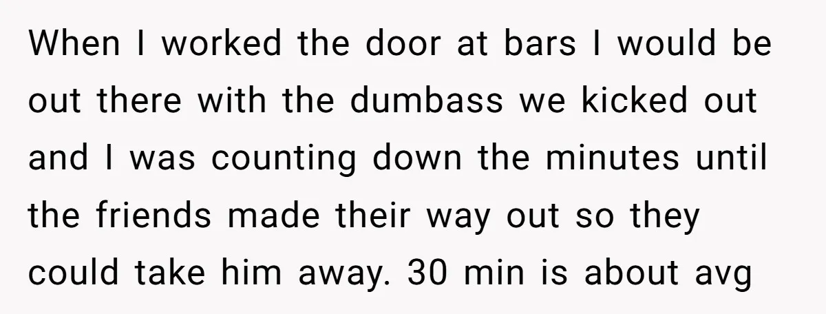 When I worked the door at bars I would be out there with the dumbass we kicked out and I was counting down the minutes until the friends made their...
