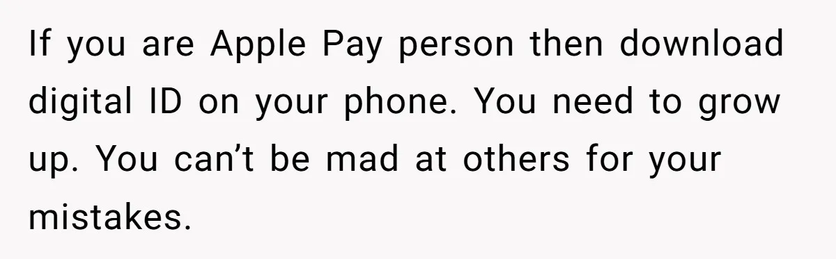 If you are Apple Pay person then download digital ID on your phone. You need to grow up. You can’t be mad at others for your mistakes.