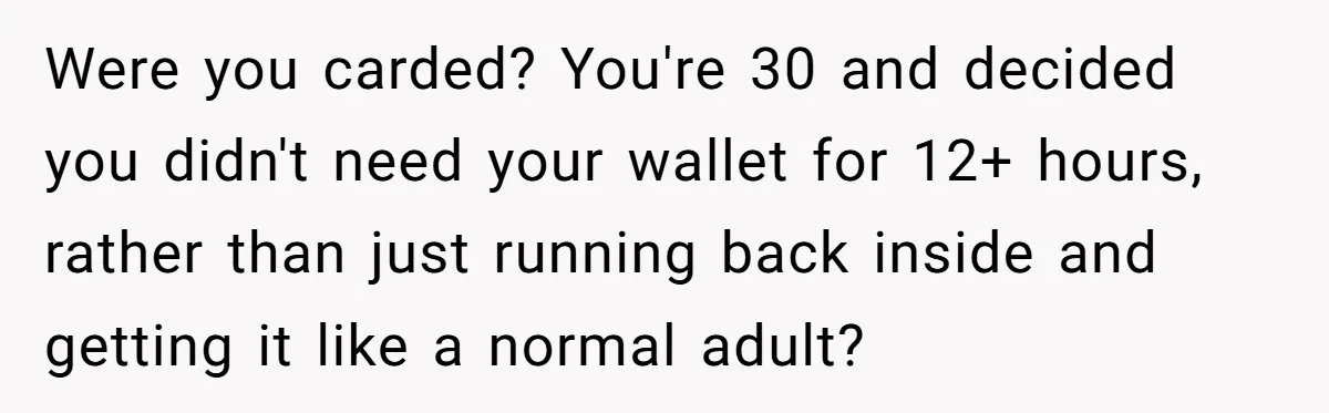 Were you carded? You're 30 and decided you didn't need your wallet for 12+ hours, rather than just running back inside and getting it like a normal adult?