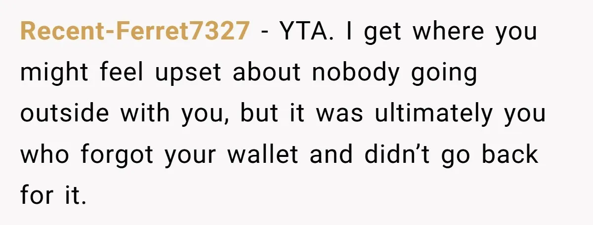 Recent-Ferret7327 − YTA. I get where you might feel upset about nobody going outside with you, but it was ultimately you who forgot your wallet and didn’t go back for...