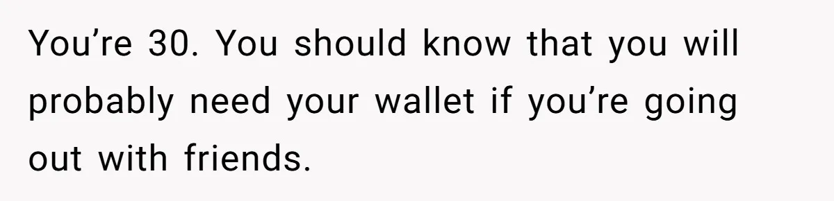 You’re 30. You should know that you will probably need your wallet if you’re going out with friends.