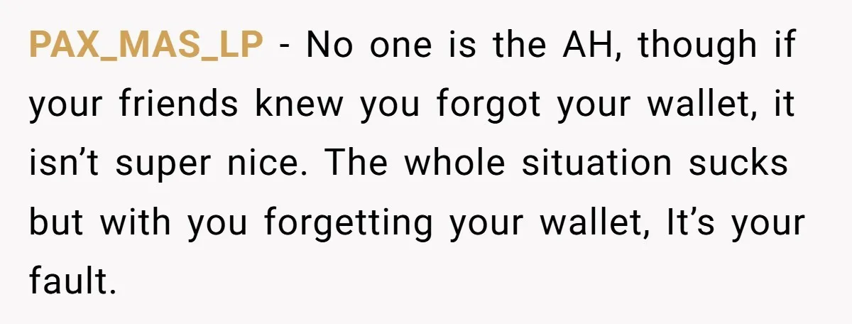PAX_MAS_LP − No one is the AH, though if your friends knew you forgot your wallet, it isn’t super nice. The whole situation sucks but with you forgetting your wallet,...