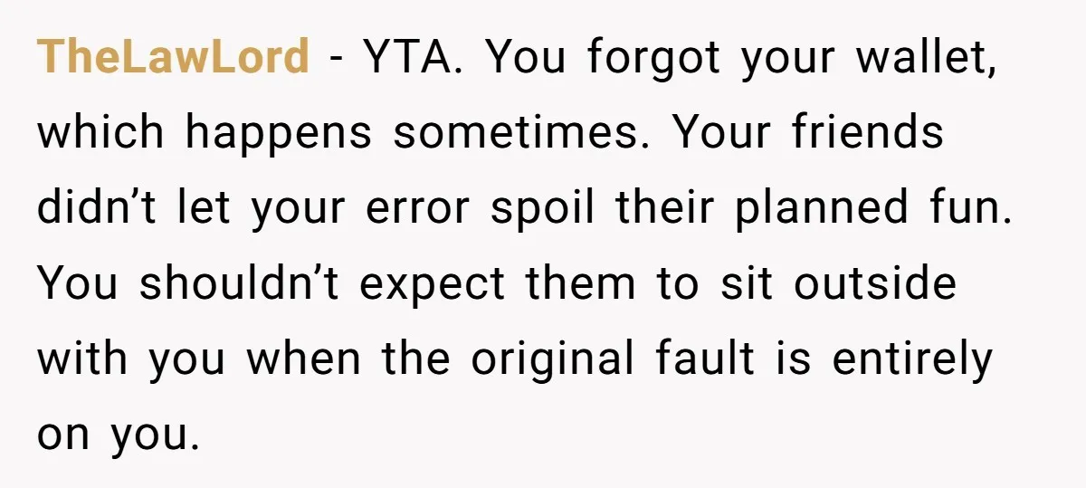 TheLawLord − YTA. You forgot your wallet, which happens sometimes. Your friends didn’t let your error spoil their planned fun. You shouldn’t expect them to sit outside with you when...