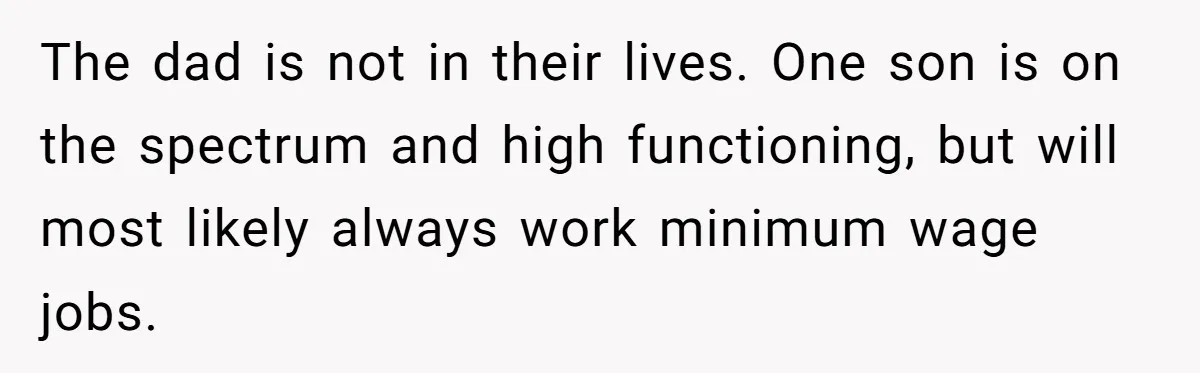 The dad is not in their lives. One son is on the spectrum and high functioning, but will most likely always work minimum wage jobs.