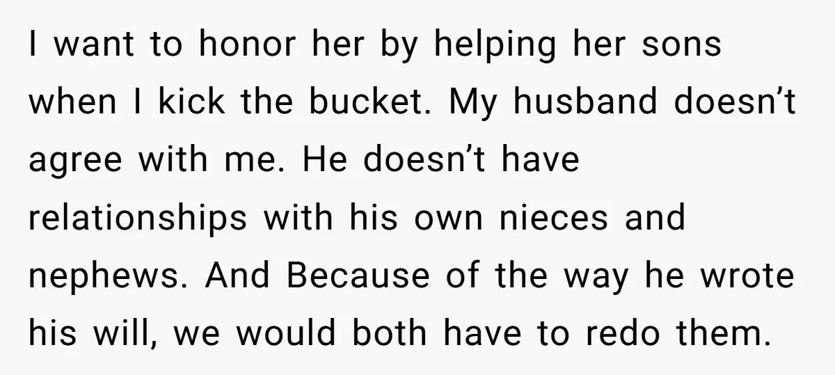 I want to honor her by helping her sons when I kick the bucket. My husband doesn’t agree with me. He doesn’t have relationships with his own nieces and nephews....