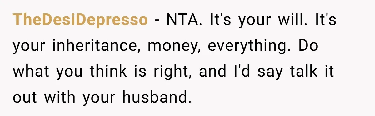 TheDesiDepresso − NTA. It's your will. It's your inheritance, money, everything. Do what you think is right, and I'd say talk it out with your husband.