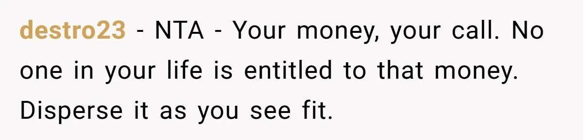 destro23 − NTA - Your money, your call. No one in your life is entitled to that money. Disperse it as you see fit.