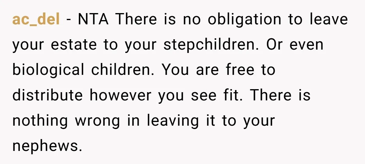 ac_del − NTA There is no obligation to leave your estate to your stepchildren. Or even biological children. You are free to distribute however you see fit. There is nothing...