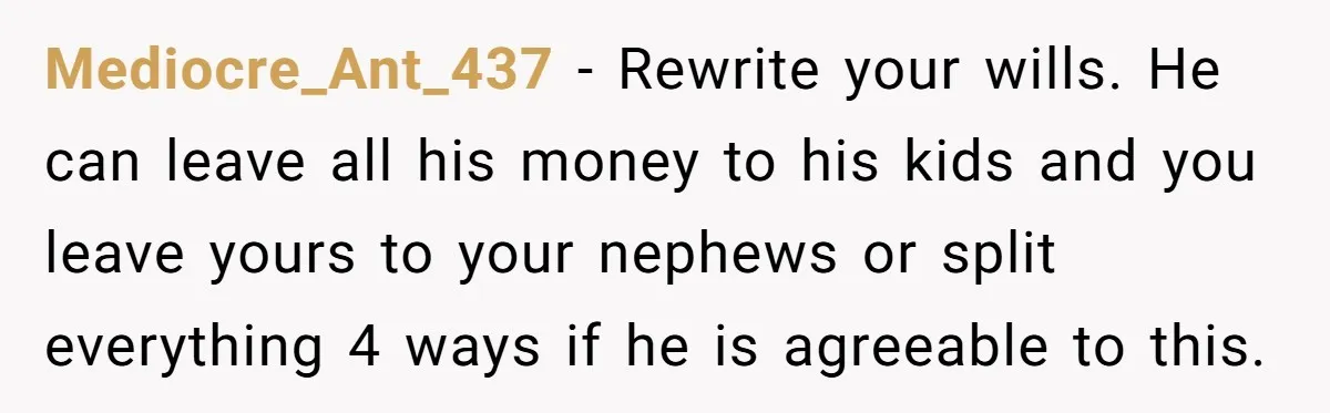 Mediocre_Ant_437 − Rewrite your wills. He can leave all his money to his kids and you leave yours to your nephews or split everything 4 ways if he is agreeable...