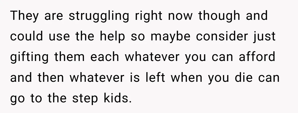 They are struggling right now though and could use the help so maybe consider just gifting them each whatever you can afford and then whatever is left when you die...
