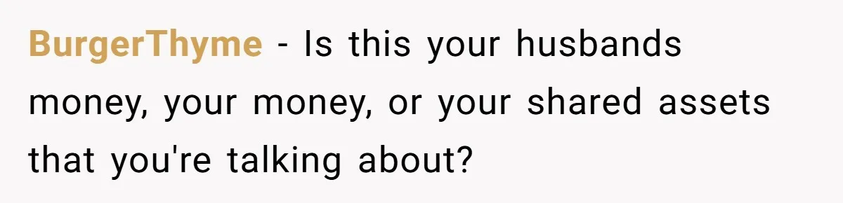 BurgerThyme − Is this your husbands money, your money, or your shared assets that you're talking about?