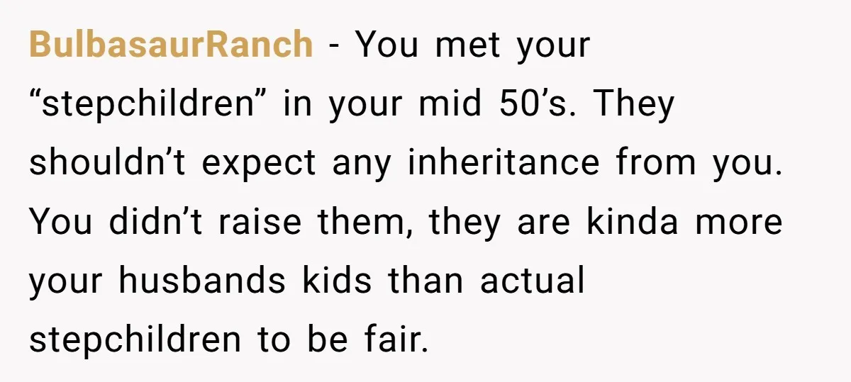 BulbasaurRanch − You met your “stepchildren” in your mid 50’s. They shouldn’t expect any inheritance from you. You didn’t raise them, they are kinda more your husbands kids than actual...