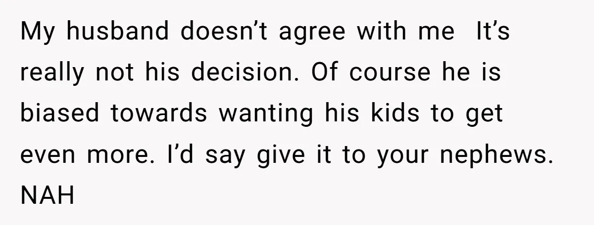 My husband doesn’t agree with me It’s really not his decision. Of course he is biased towards wanting his kids to get even more. I’d say give it to your...