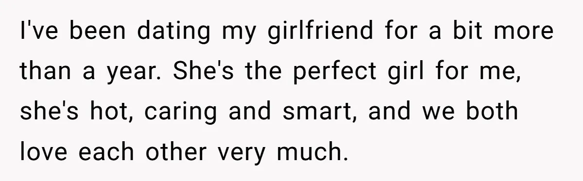 I've been dating my girlfriend for a bit more than a year. She's the perfect girl for me, she's hot, caring and smart, and we both love each other very...