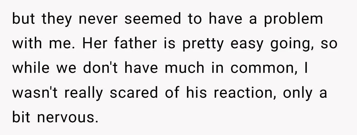 but they never seemed to have a problem with me. Her father is pretty easy going, so while we don't have much in common, I wasn't really scared of his...