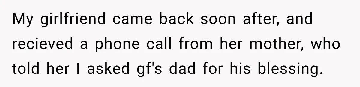 My girlfriend came back soon after, and recieved a phone call from her mother, who told her I asked gf's dad for his blessing.