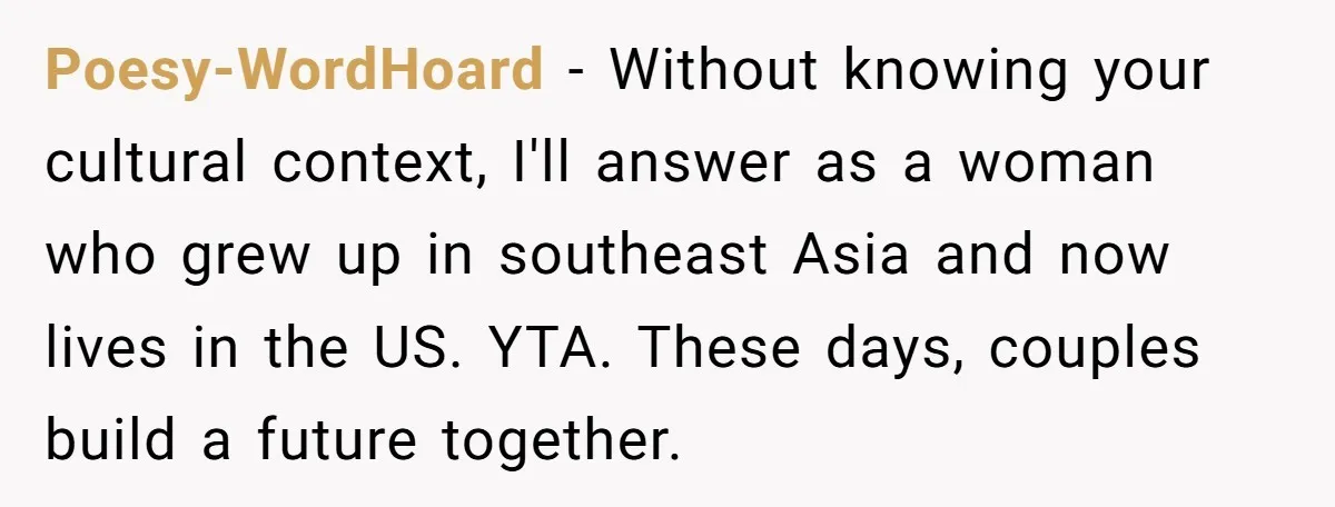 Poesy-WordHoard − Without knowing your cultural context, I'll answer as a woman who grew up in southeast Asia and now lives in the US. YTA. These days, couples build a...