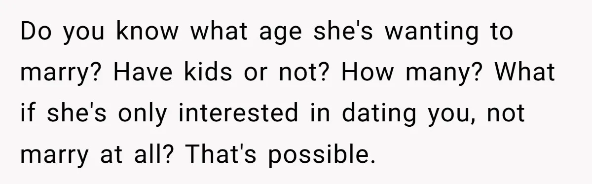 Do you know what age she's wanting to marry? Have kids or not? How many? What if she's only interested in dating you, not marry at all? That's possible.