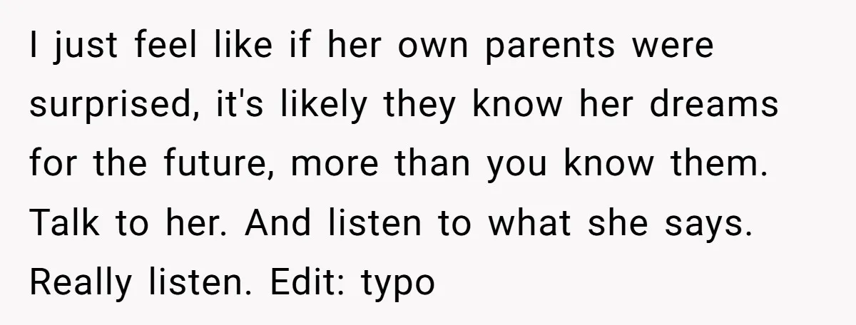 I just feel like if her own parents were surprised, it's likely they know her dreams for the future, more than you know them. Talk to her. And listen to...
