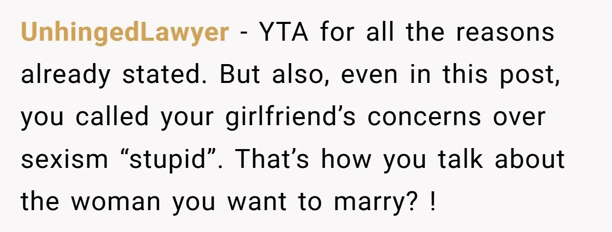 UnhingedLawyer − YTA for all the reasons already stated. But also, even in this post, you called your girlfriend’s concerns over sexism “stupid”. That’s how you talk about the woman...